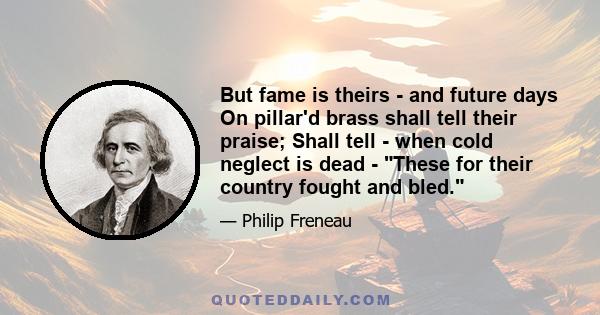 But fame is theirs - and future days On pillar'd brass shall tell their praise; Shall tell - when cold neglect is dead - These for their country fought and bled.