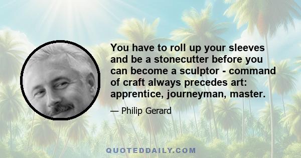 You have to roll up your sleeves and be a stonecutter before you can become a sculptor - command of craft always precedes art: apprentice, journeyman, master.