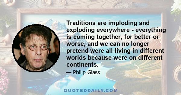 Traditions are imploding and exploding everywhere - everything is coming together, for better or worse, and we can no longer pretend were all living in different worlds because were on different continents.