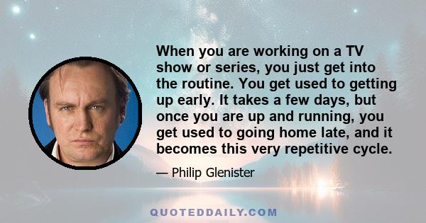 When you are working on a TV show or series, you just get into the routine. You get used to getting up early. It takes a few days, but once you are up and running, you get used to going home late, and it becomes this