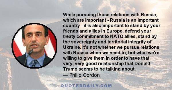 While pursuing those relations with Russia, which are important - Russia is an important country - it is also important to stand by your friends and allies in Europe, defend your treaty commitment to NATO allies, stand