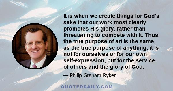 It is when we create things for God's sake that our work most clearly promotes His glory, rather than threatening to compete with it. Thus the true purpose of art is the same as the true purpose of anything: it is not