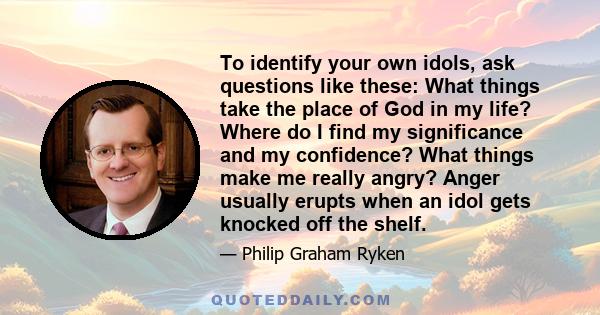 To identify your own idols, ask questions like these: What things take the place of God in my life? Where do I find my significance and my confidence? What things make me really angry? Anger usually erupts when an idol