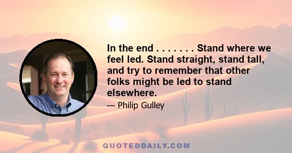 In the end . . . . . . . Stand where we feel led. Stand straight, stand tall, and try to remember that other folks might be led to stand elsewhere.