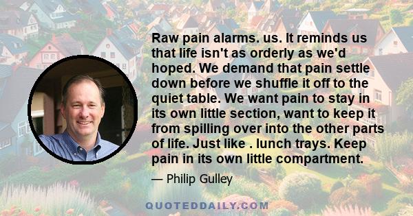 Raw pain alarms. us. It reminds us that life isn't as orderly as we'd hoped. We demand that pain settle down before we shuffle it off to the quiet table. We want pain to stay in its own little section, want to keep it