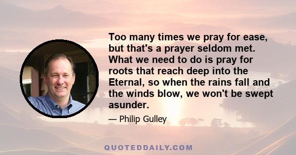 Too many times we pray for ease, but that's a prayer seldom met. What we need to do is pray for roots that reach deep into the Eternal, so when the rains fall and the winds blow, we won't be swept asunder.