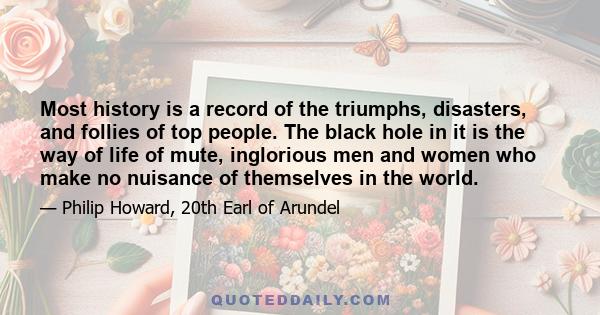 Most history is a record of the triumphs, disasters, and follies of top people. The black hole in it is the way of life of mute, inglorious men and women who make no nuisance of themselves in the world.