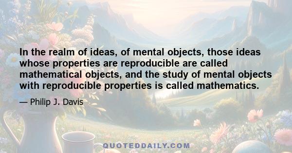 In the realm of ideas, of mental objects, those ideas whose properties are reproducible are called mathematical objects, and the study of mental objects with reproducible properties is called mathematics.