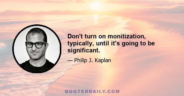 Don't turn on monitization, typically, until it's going to be significant.