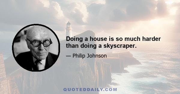 Doing a house is so much harder than doing a skyscraper.