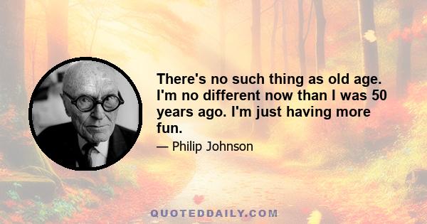 There's no such thing as old age. I'm no different now than I was 50 years ago. I'm just having more fun.