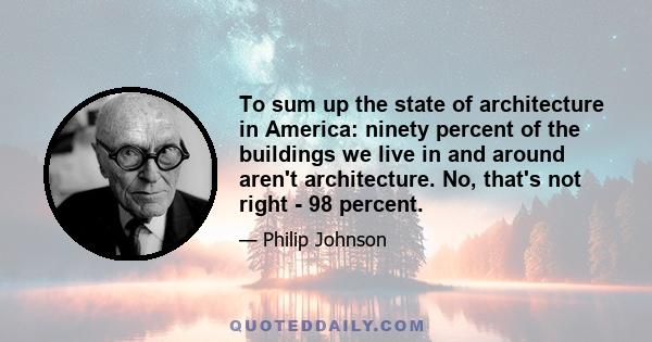 To sum up the state of architecture in America: ninety percent of the buildings we live in and around aren't architecture. No, that's not right - 98 percent.