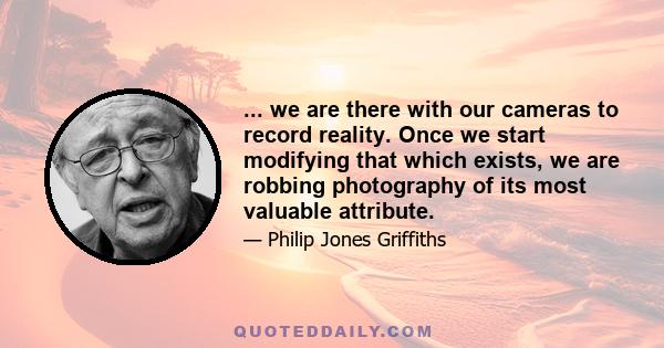 ... we are there with our cameras to record reality. Once we start modifying that which exists, we are robbing photography of its most valuable attribute.