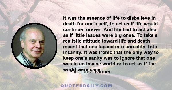 It was the essence of life to disbelieve in death for one's self, to act as if life would continue forever. And life had to act also as if little issues were big ones. To take a realistic attitude toward life and death