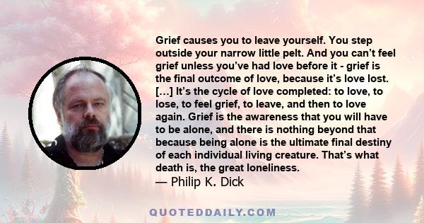 Grief causes you to leave yourself. You step outside your narrow little pelt. And you can’t feel grief unless you’ve had love before it - grief is the final outcome of love, because it’s love lost. […] It’s the cycle of 