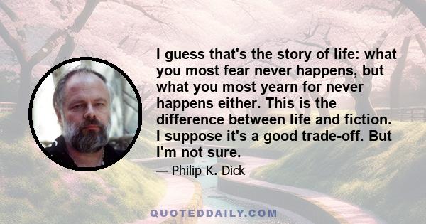 I guess that's the story of life: what you most fear never happens, but what you most yearn for never happens either. This is the difference between life and fiction. I suppose it's a good trade-off. But I'm not sure.