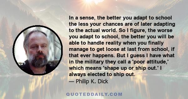 In a sense, the better you adapt to school the less your chances are of later adapting to the actual world. So I figure, the worse you adapt to school, the better you will be able to handle reality when you finally