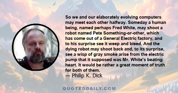 So we and our elaborately evolving computers may meet each other halfway. Someday a human being, named perhaps Fred White, may shoot a robot named Pete Something-or-other, which has come out of a General Electric