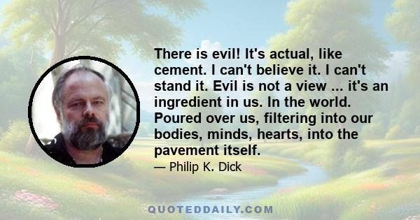 There is evil! It's actual, like cement. I can't believe it. I can't stand it. Evil is not a view ... it's an ingredient in us. In the world. Poured over us, filtering into our bodies, minds, hearts, into the pavement