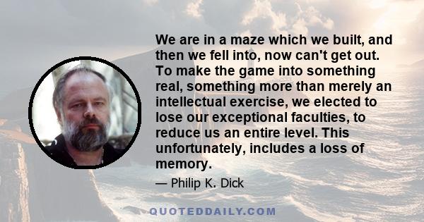 We are in a maze which we built, and then we fell into, now can't get out. To make the game into something real, something more than merely an intellectual exercise, we elected to lose our exceptional faculties, to