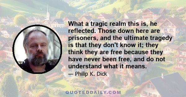 What a tragic realm this is, he reflected. Those down here are prisoners, and the ultimate tragedy is that they don't know it; they think they are free because they have never been free, and do not understand what it