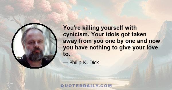 You're killing yourself with cynicism. Your idols got taken away from you one by one and now you have nothing to give your love to.