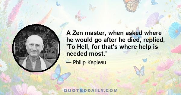 A Zen master, when asked where he would go after he died, replied, 'To Hell, for that's where help is needed most.'