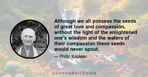 Although we all possess the seeds of great love and compassion, without the light of the enlightened one's wisdom and the waters of their compassion these seeds would never spout.