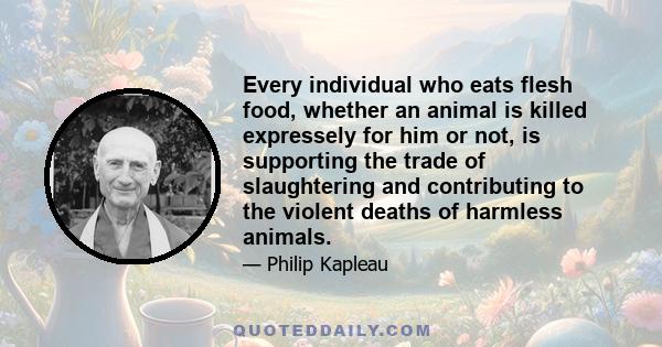 Every individual who eats flesh food, whether an animal is killed expressely for him or not, is supporting the trade of slaughtering and contributing to the violent deaths of harmless animals.