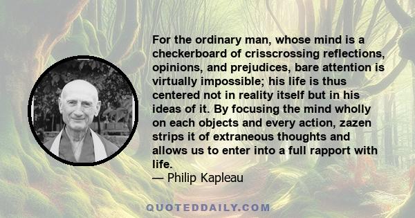 For the ordinary man, whose mind is a checkerboard of crisscrossing reflections, opinions, and prejudices, bare attention is virtually impossible; his life is thus centered not in reality itself but in his ideas of it.