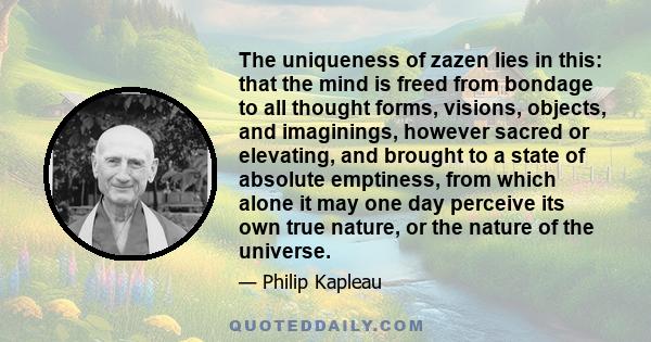 The uniqueness of zazen lies in this: that the mind is freed from bondage to all thought forms, visions, objects, and imaginings, however sacred or elevating, and brought to a state of absolute emptiness, from which