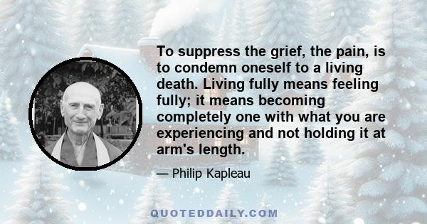 To suppress the grief, the pain, is to condemn oneself to a living death. Living fully means feeling fully; it means becoming completely one with what you are experiencing and not holding it at arm's length.