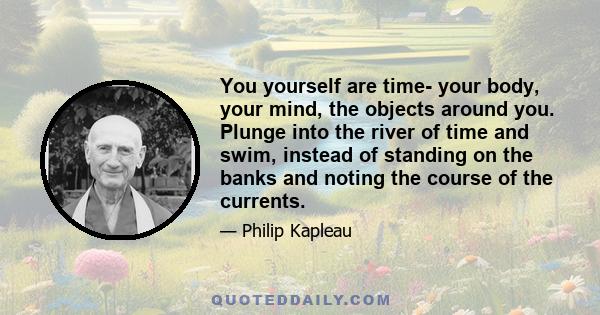 You yourself are time- your body, your mind, the objects around you. Plunge into the river of time and swim, instead of standing on the banks and noting the course of the currents.