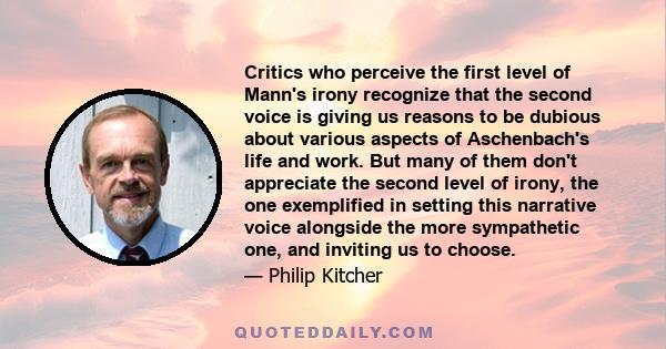Critics who perceive the first level of Mann's irony recognize that the second voice is giving us reasons to be dubious about various aspects of Aschenbach's life and work. But many of them don't appreciate the second