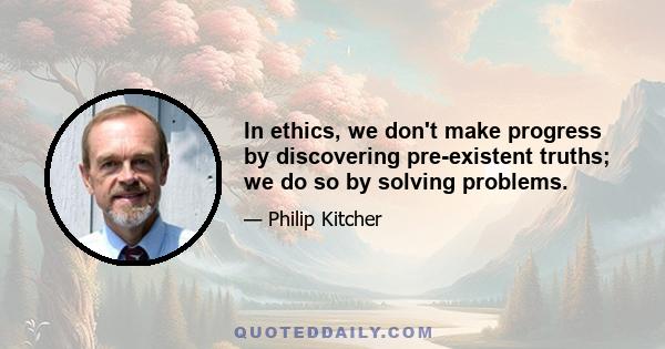 In ethics, we don't make progress by discovering pre-existent truths; we do so by solving problems.