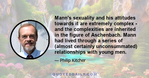 Mann's sexuality and his attitudes towards it are extremely complex - and the complexities are inherited in the figure of Aschenbach. Mann had lived through a series of (almost certainly unconsummated) relationships