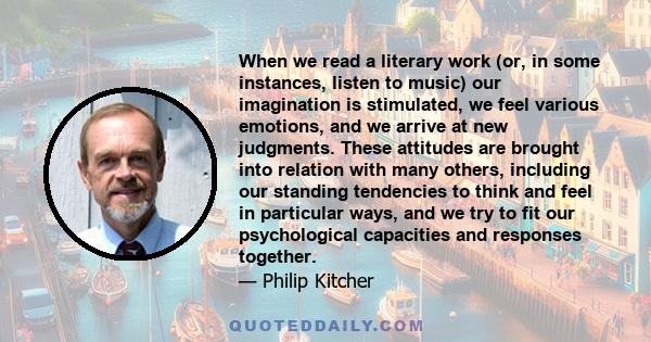 When we read a literary work (or, in some instances, listen to music) our imagination is stimulated, we feel various emotions, and we arrive at new judgments. These attitudes are brought into relation with many others,