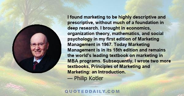 I found marketing to be highly descriptive and prescriptive, without much of a foundation in deep research. I brought in economics, organization theory, mathematics, and social psychology in my first edition of