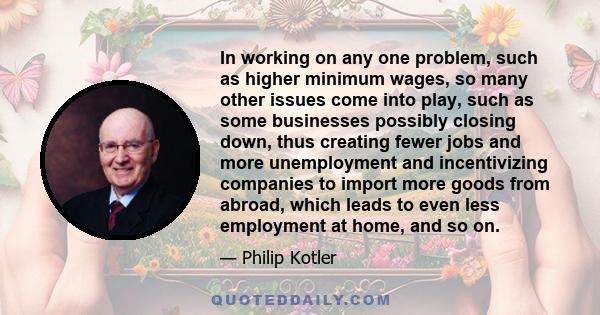 In working on any one problem, such as higher minimum wages, so many other issues come into play, such as some businesses possibly closing down, thus creating fewer jobs and more unemployment and incentivizing companies 