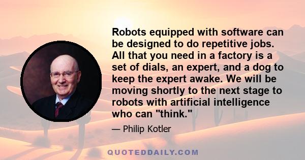 Robots equipped with software can be designed to do repetitive jobs. All that you need in a factory is a set of dials, an expert, and a dog to keep the expert awake. We will be moving shortly to the next stage to robots 