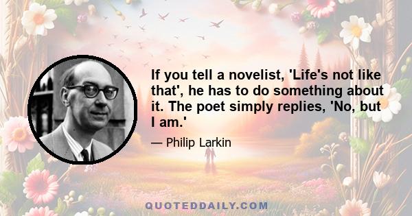 If you tell a novelist, 'Life's not like that', he has to do something about it. The poet simply replies, 'No, but I am.'