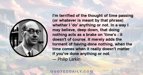 I'm terrified of the thought of time passing (or whatever is meant by that phrase) whether I 'do' anything or not. In a way I may believe, deep down, that doing nothing acts as a brake on 'time's - it doesn't of course. 