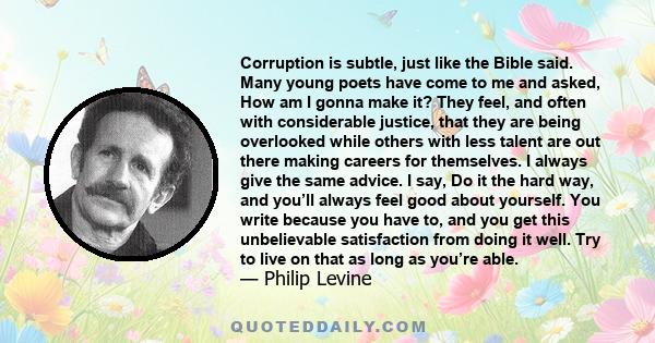 Corruption is subtle, just like the Bible said. Many young poets have come to me and asked, How am I gonna make it? They feel, and often with considerable justice, that they are being overlooked while others with less