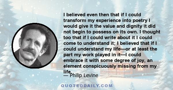 I believed even then that if I could transform my experience into poetry I would give it the value and dignity it did not begin to possess on its own. I thought too that if I could write about it I could come to