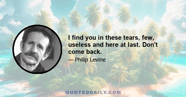 I find you in these tears, few, useless and here at last. Don't come back.