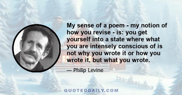 My sense of a poem - my notion of how you revise - is: you get yourself into a state where what you are intensely conscious of is not why you wrote it or how you wrote it, but what you wrote.