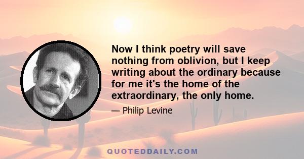 Now I think poetry will save nothing from oblivion, but I keep writing about the ordinary because for me it's the home of the extraordinary, the only home.