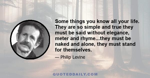 Some things you know all your life. They are so simple and true they must be said without elegance, meter and rhyme...they must be naked and alone, they must stand for themselves.