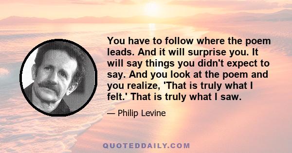 You have to follow where the poem leads. And it will surprise you. It will say things you didn't expect to say. And you look at the poem and you realize, 'That is truly what I felt.' That is truly what I saw.