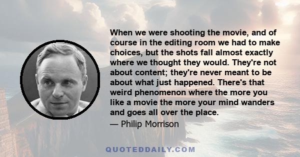 When we were shooting the movie, and of course in the editing room we had to make choices, but the shots fall almost exactly where we thought they would. They're not about content; they're never meant to be about what